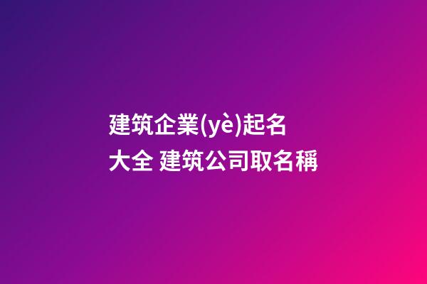 建筑企業(yè)起名大全 建筑公司取名稱-第1張-公司起名-玄機派
